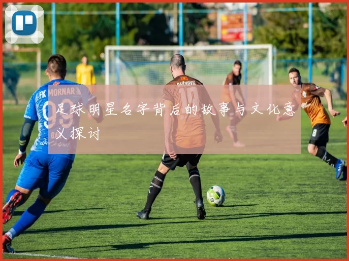 足球明星名字背后的故事与文化意义探讨