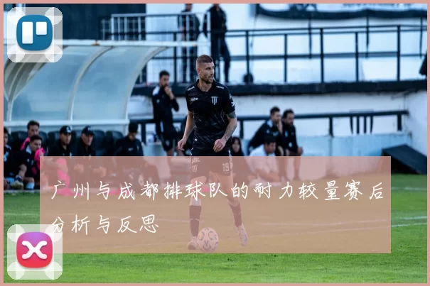 广州与成都排球队的耐力较量赛后分析与反思
