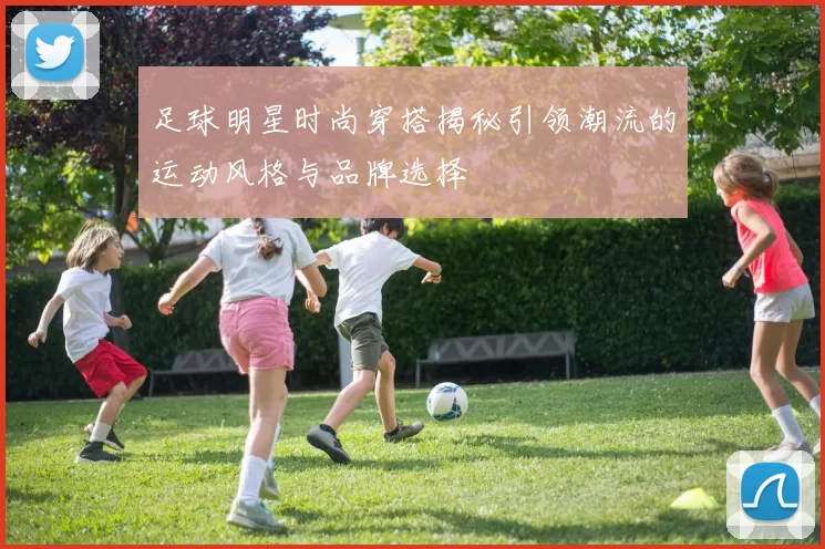 足球明星时尚穿搭揭秘引领潮流的运动风格与品牌选择