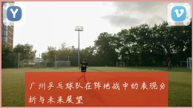 广州乒乓球队在阵地战中的表现分析与未来展望